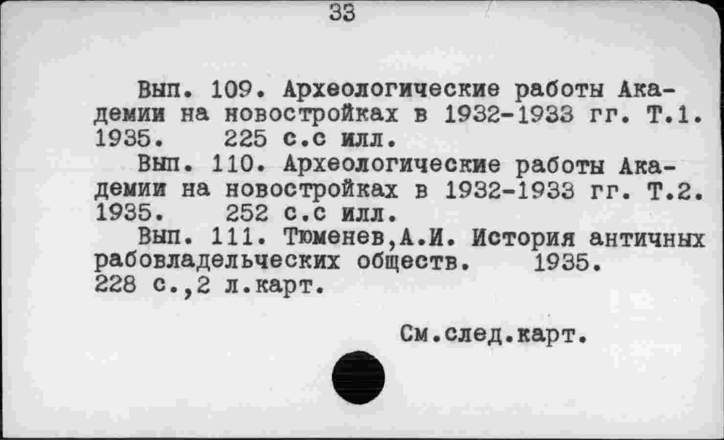 ﻿33
Вып. 109. Археологические работы Академии на новостройках в 1932-1933 гг. Т.1. 1935.	225	с.с илл.
Вып.	110.	Археологические	работы	Ака-
демии на новостройках в 1932-1933 гг. Т.2. 1935.	252	с.с илл.
Вып.	111.	Тюменев,А.И.	История	античных
рабовладельческих обществ. 1935.
228 с.,2 л.карт.
См.след.карт.